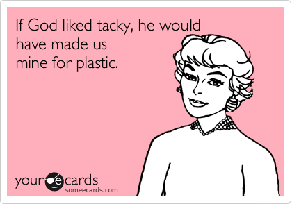 If God liked tacky, he would 
have made us 
mine for plastic.
