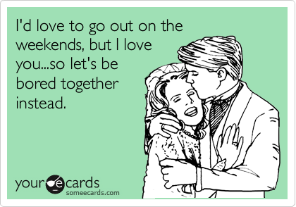 I'd love to go out on the
weekends, but I love
you...so let's be
bored together
instead.