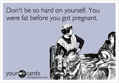 Don't be so hard on yourself. You were fat before you got pregnant.