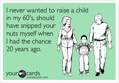 I never wanted to raise a child
in my 60's, should
have snipped your
nuts myself when
I had the chance
20 years ago.