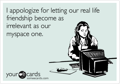 I appologize for letting our real life friendship become as
irrelevant as our
myspace one. 