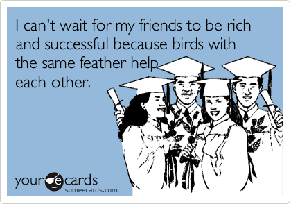 I can't wait for my friends to be rich and successful because birds with the same feather help
each other.