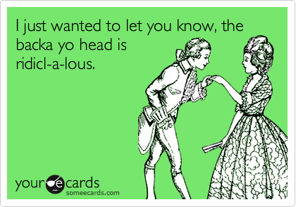 I just wanted to let you know, the
backa yo head is
ridicl-a-lous.