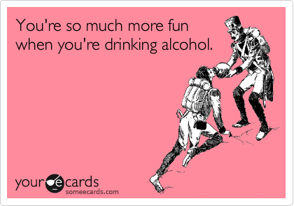 You're so much more fun
when you're drinking alcohol.