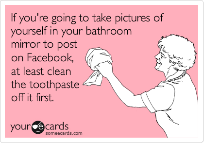 If you're going to take pictures of yourself in your bathroom
mirror to post
on Facebook,
at least clean
the toothpaste
off it first.