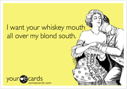 

I want your whiskey mouth
all over my blond south.