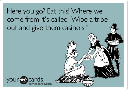 Here you go? Eat this! Where we come from it's called "Wipe a tribe out and give them casino's."