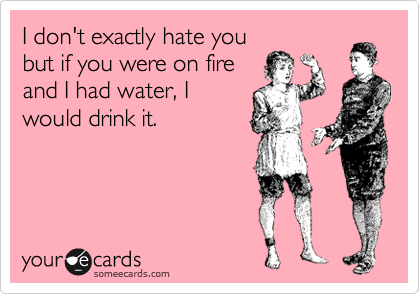 I don't exactly hate you
but if you were on fire
and I had water, I
would drink it.