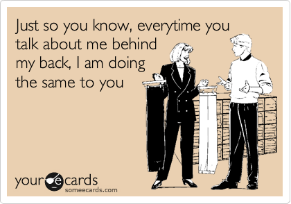 Just so you know, everytime you
talk about me behind
my back, I am doing
the same to you
