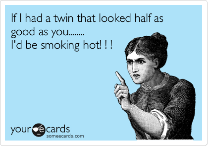 If I had a twin that looked half as good as you........
I'd be smoking hot! ! ! 
