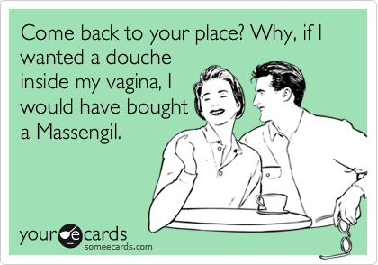 Come back to your place? Why, if I wanted a douche
inside my vagina, I
would have bought
a Massengil. 