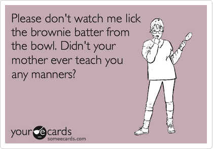 Please don't watch me lick
the brownie batter from
the bowl. Didn't your
mother ever teach you
any manners?