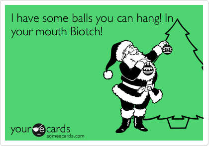 I have some balls you can hang! In your mouth Biotch!