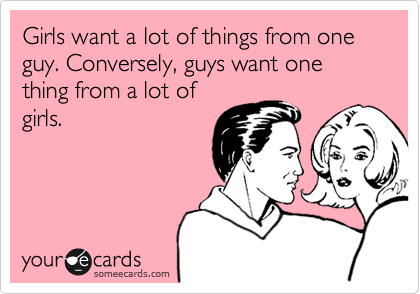Girls want a lot of things from one guy. Conversely, guys want one thing from a lot of
girls.