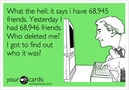 What the hell, it says i have 68,945 friends. Yesterday I
had 68,946 friends.
Who deleted me?
I got to find out 
who it was?