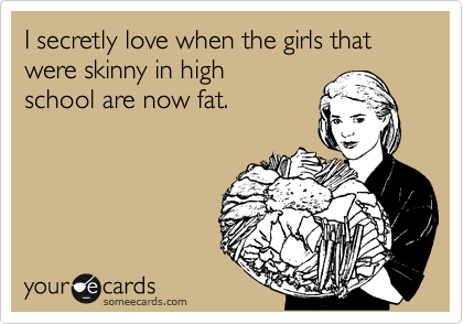 I secretly love when the girls that were skinny in high
school are now fat.