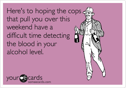 Here's to hoping the cops
that pull you over this
weekend have a
difficult time detecting
the blood in your
alcohol level.