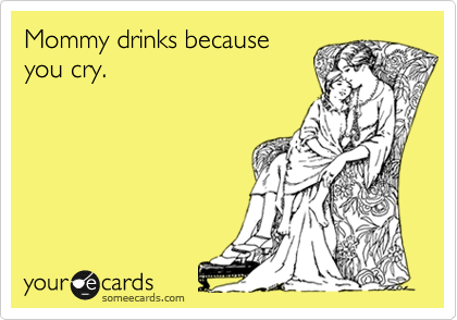 Mommy drinks because
you cry. 