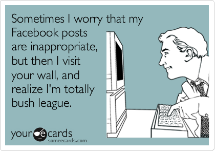 Sometimes I worry that my Facebook posts
are inappropriate,
but then I visit
your wall, and
realize I'm totally
bush league.