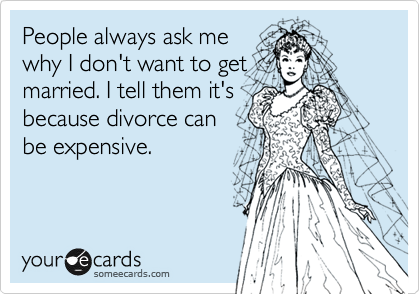 People always ask me
why I don't want to get
married. I tell them it's
because divorce can
be expensive.