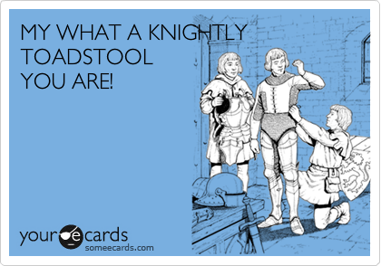 MY WHAT A KNIGHTLY TOADSTOOL
YOU ARE!