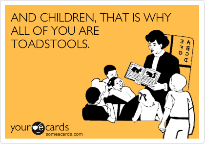 AND CHILDREN, THAT IS WHY ALL OF YOU ARE
TOADSTOOLS.
