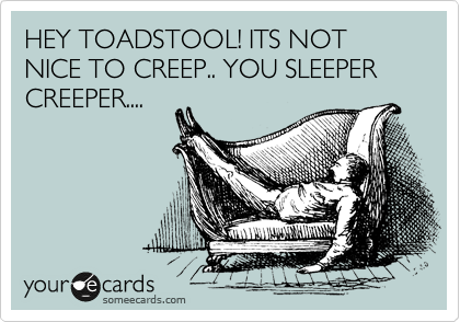 HEY TOADSTOOL! ITS NOT NICE TO CREEP.. YOU SLEEPER CREEPER....