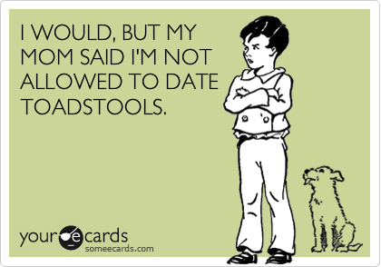 I WOULD, BUT MY
MOM SAID I'M NOT
ALLOWED TO DATE
TOADSTOOLS.