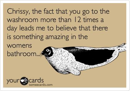 Chrissy, the fact that you go to the washroom more than 12 times a day leads me to believe that there is something amazing in the womens
bathroom...
