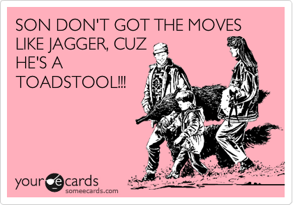 SON DON'T GOT THE MOVES LIKE JAGGER, CUZ
HE'S A
TOADSTOOL!!!