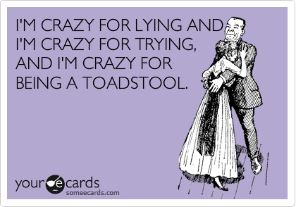 I'M CRAZY FOR LYING AND
I'M CRAZY FOR TRYING,
AND I'M CRAZY FOR
BEING A TOADSTOOL.