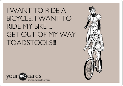 I WANT TO RIDE A
BICYCLE, I WANT TO
RIDE MY BIKE ...
GET OUT OF MY WAY
TOADSTOOLS!!!