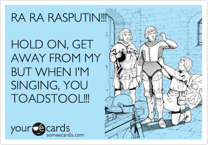 RA RA RASPUTIN!!!

HOLD ON, GET
AWAY FROM MY
BUT WHEN I'M
SINGING, YOU
TOADSTOOL!!!