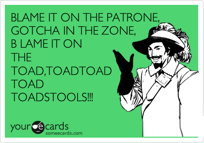 BLAME IT ON THE PATRONE, GOTCHA IN THE ZONE,
B LAME IT ON
THE
TOAD,TOADTOAD
TOAD
TOADSTOOLS!!!