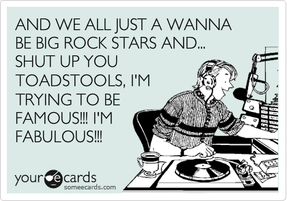 AND WE ALL JUST A WANNA BE BIG ROCK STARS AND...
SHUT UP YOU
TOADSTOOLS, I'M
TRYING TO BE
FAMOUS!!! I'M
FABULOUS!!!