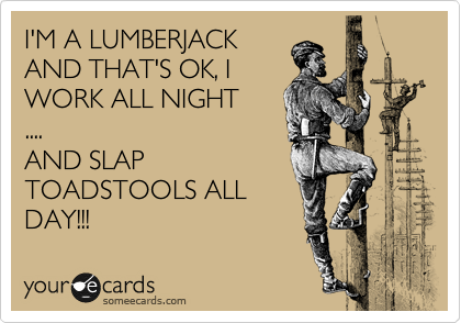 I'M A LUMBERJACK
AND THAT'S OK, I
WORK ALL NIGHT
....
AND SLAP
TOADSTOOLS ALL
DAY!!!