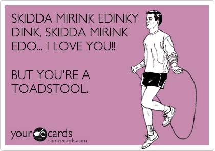 SKIDDA MIRINK EDINKY
DINK, SKIDDA MIRINK
EDO... I LOVE YOU!!

BUT YOU'RE A
TOADSTOOL.