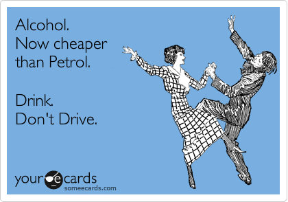 Alcohol.  
Now cheaper 
than Petrol.   

Drink. 
Don't Drive.  