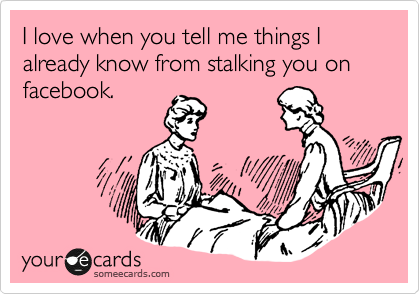 I love when you tell me things I already know from stalking you on facebook. 