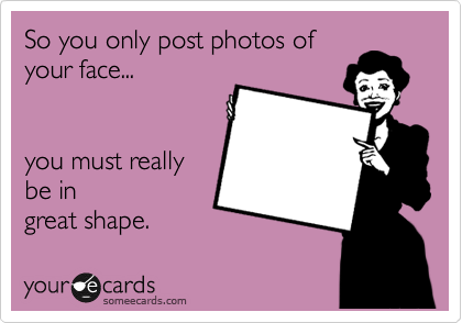 So you only post photos of
your face... 


you must really
be in 
great shape.