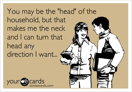 You may be the "head" of the household, but that
makes me the neck
and I can turn that
head any
direction I want...