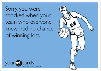 Sorry you were
shocked when your
team who everyone
knew had no chance
of winning lost.