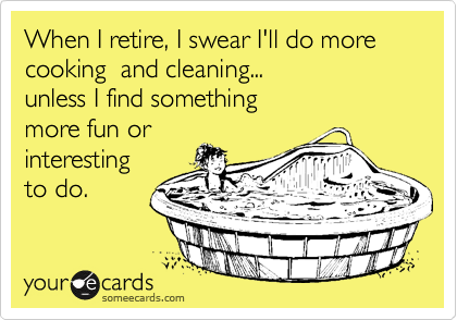 When I retire, I swear I'll do more cooking  and cleaning... 
unless I find something 
more fun or 
interesting 
to do.