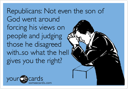 Republicans: Not even the son of God went around
forcing his views on
people and judging
those he disagreed
with..so what the hell
gives you the right?