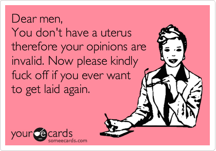Dear men,
You don't have a uterus
therefore your opinions are
invalid. Now please kindly
fuck off if you ever want
to get laid again. 