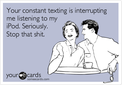 Your constant texting is interrupting   me listening to my
iPod. Seriously.
Stop that shit.