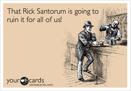 That Rick Santorum is going to
ruin it for all of us!