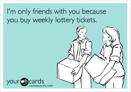 I'm only friends with you because
you buy weekly lottery tickets.