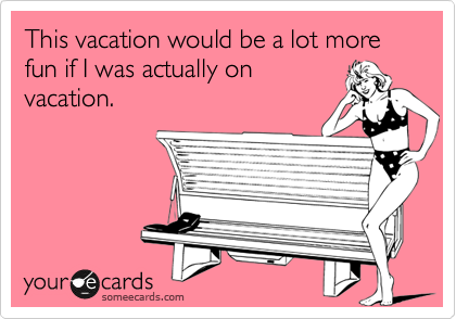 This vacation would be a lot more fun if I was actually on
vacation.