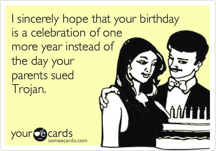 I sincerely hope that your birthday is a celebration of one
more year instead of
the day your
parents sued
Trojan.